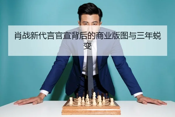 肖战新代言官宣背后的商业版图与三年蜕变